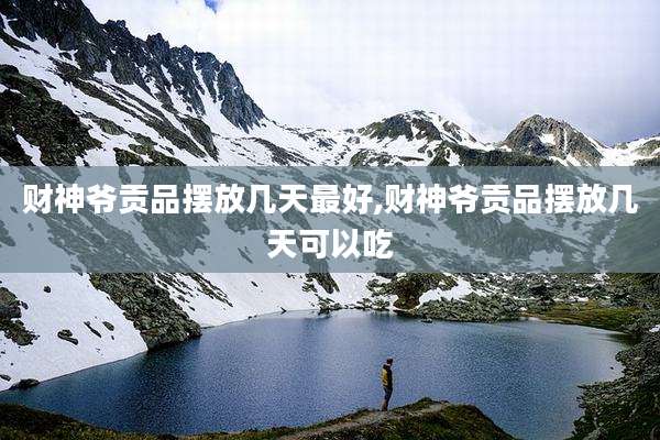 财神爷贡品摆放几天最好,财神爷贡品摆放几天可以吃