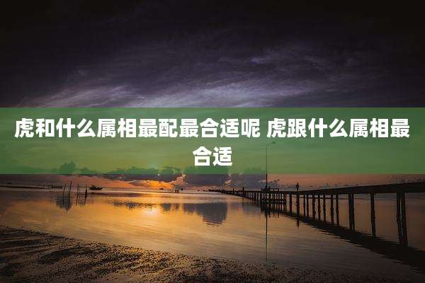 虎和什么属相最配最合适呢 虎跟什么属相最合适