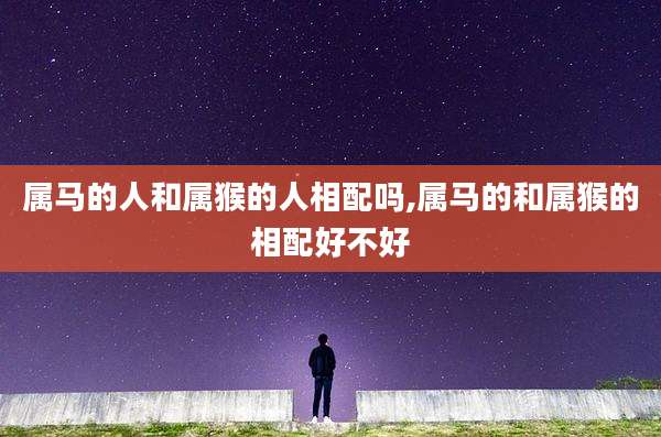 属马的人和属猴的人相配吗,属马的和属猴的相配好不好