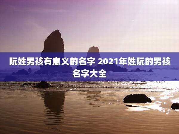 阮姓男孩有意义的名字 2021年姓阮的男孩名字大全