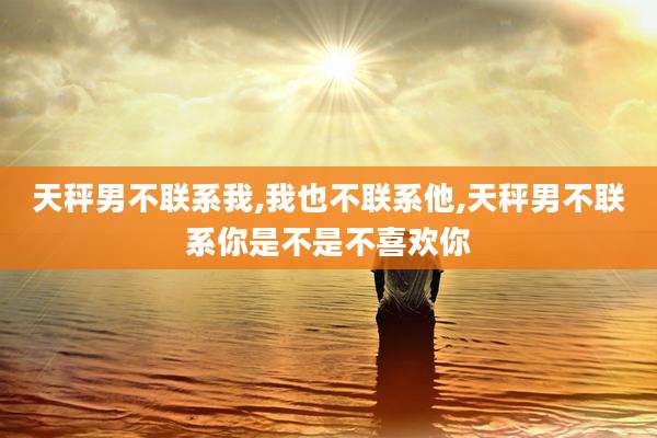 天秤男不联系我,我也不联系他,天秤男不联系你是不是不喜欢你