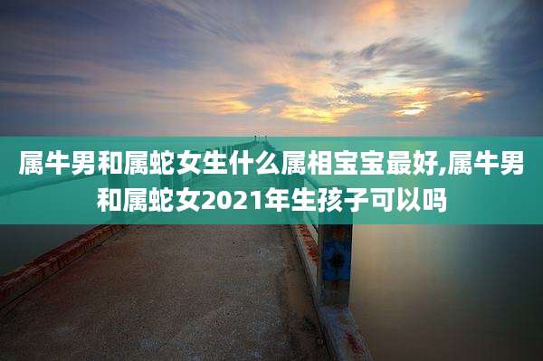 属牛男和属蛇女生什么属相宝宝最好,属牛男和属蛇女2021年生孩子可以吗