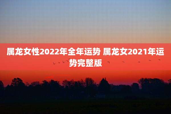 属龙女性2022年全年运势 属龙女2021年运势完整版