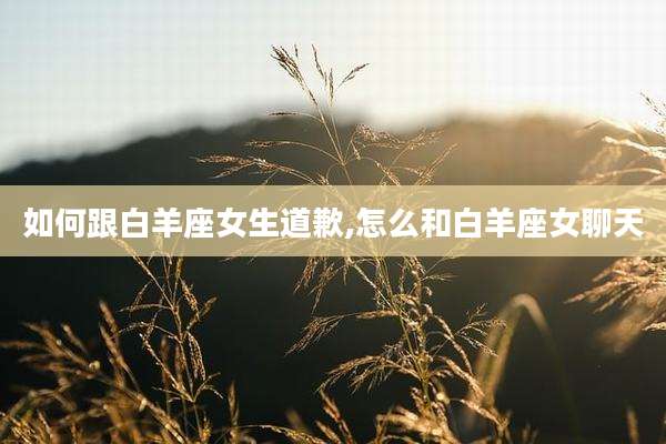 如何跟白羊座女生道歉,怎么和白羊座女聊天