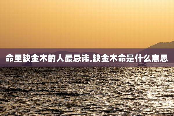 命里缺金木的人最忌讳,缺金木命是什么意思