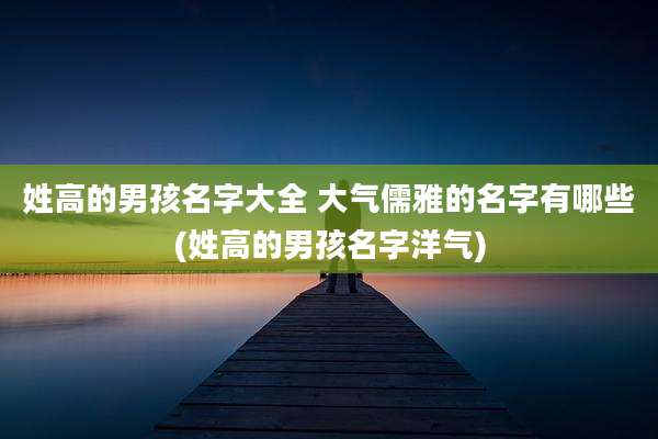 姓高的男孩名字大全 大气儒雅的名字有哪些(姓高的男孩名字洋气)