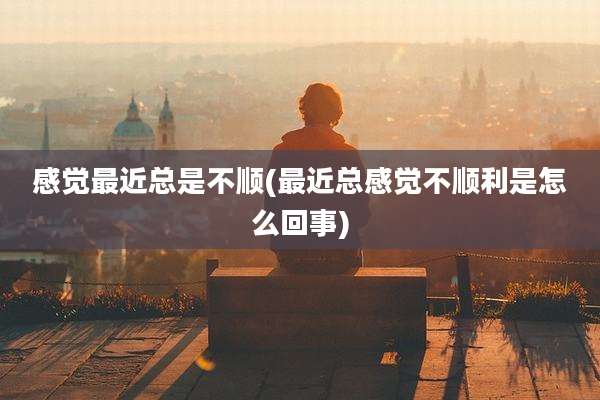 感觉最近总是不顺(最近总感觉不顺利是怎么回事)