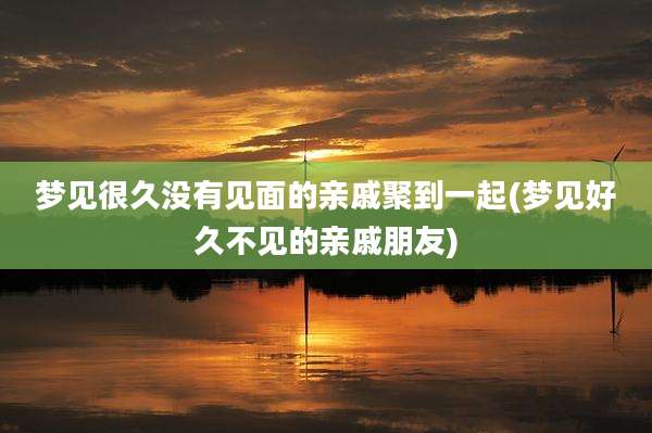 梦见很久没有见面的亲戚聚到一起(梦见好久不见的亲戚朋友)