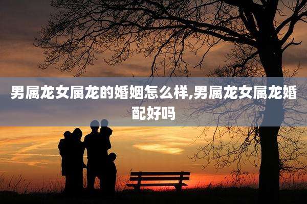 男属龙女属龙的婚姻怎么样,男属龙女属龙婚配好吗