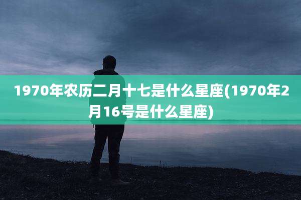 1970年农历二月十七是什么星座(1970年2月16号是什么星座)