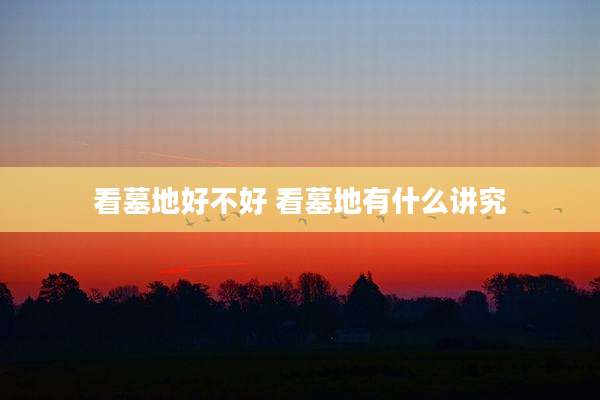 看墓地好不好 看墓地有什么讲究