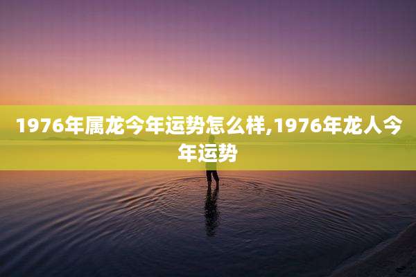 1976年属龙今年运势怎么样,1976年龙人今年运势