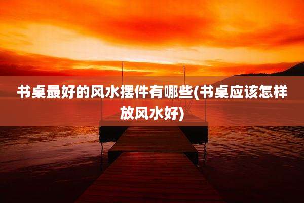 书桌最好的风水摆件有哪些(书桌应该怎样放风水好)