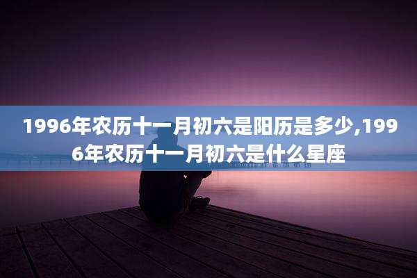 1996年农历十一月初六是阳历是多少,1996年农历十一月初六是什么星座