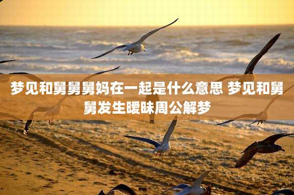 梦见和舅舅舅妈在一起是什么意思 梦见和舅舅发生暧昧周公解梦