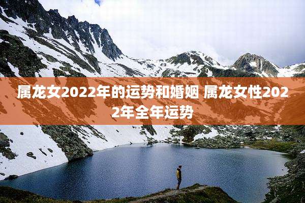 属龙女2022年的运势和婚姻 属龙女性2022年全年运势