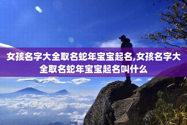 女孩名字大全取名蛇年宝宝起名,女孩名字大全取名蛇年宝宝起名叫什么