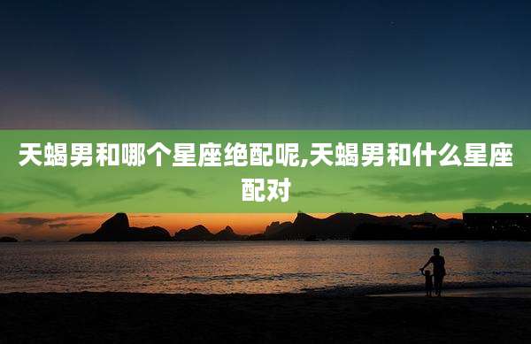 天蝎男和哪个星座绝配呢,天蝎男和什么星座配对