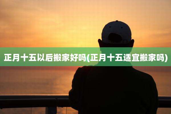 正月十五以后搬家好吗(正月十五适宜搬家吗)