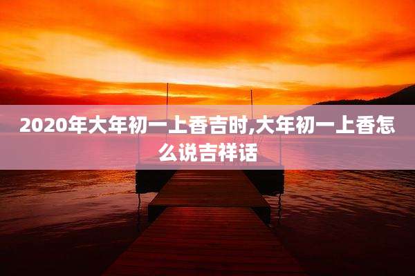 2020年大年初一上香吉时,大年初一上香怎么说吉祥话