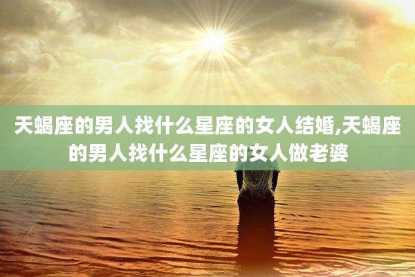 天蝎座的男人找什么星座的女人结婚,天蝎座的男人找什么星座的女人做老婆