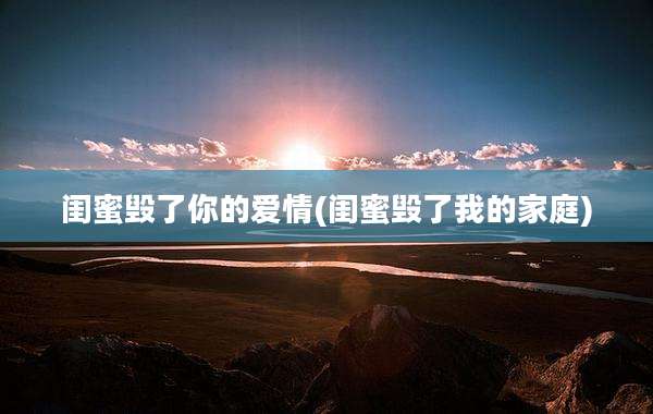 闺蜜毁了你的爱情(闺蜜毁了我的家庭)