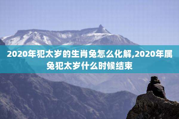 2020年犯太岁的生肖兔怎么化解,2020年属兔犯太岁什么时候结束