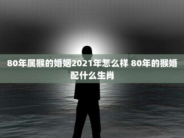 80年属猴的婚姻2021年怎么样 80年的猴婚配什么生肖