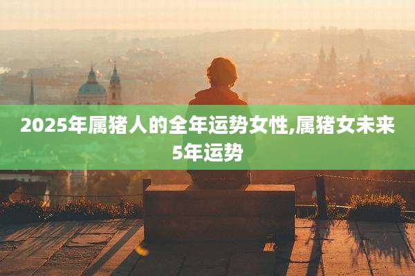 2025年属猪人的全年运势女性,属猪女未来5年运势
