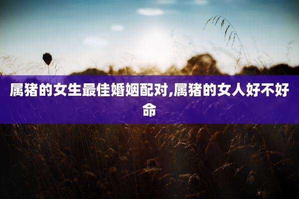 属猪的女生最佳婚姻配对,属猪的女人好不好命