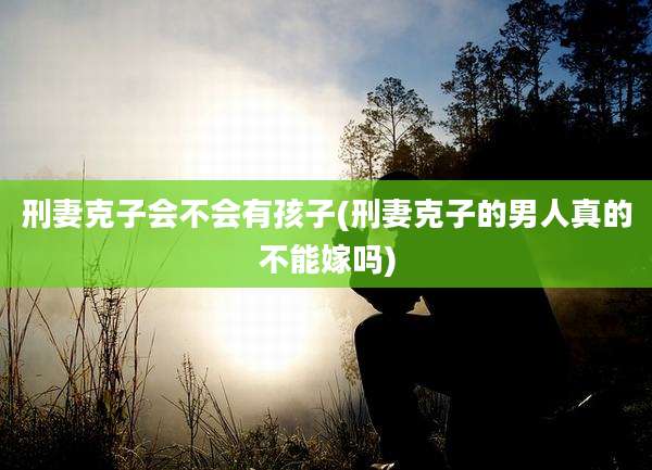 刑妻克子会不会有孩子(刑妻克子的男人真的不能嫁吗)