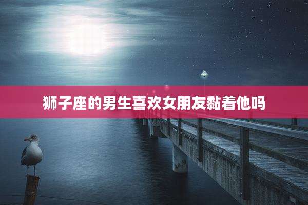 狮子座的男生喜欢女朋友黏着他吗