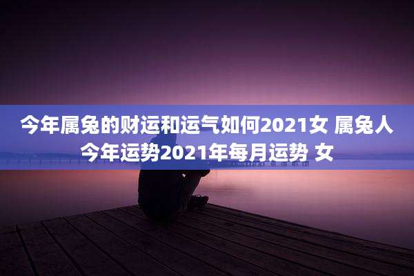 今年属兔的财运和运气如何2021女 属兔人今年运势2021年每月运势 女