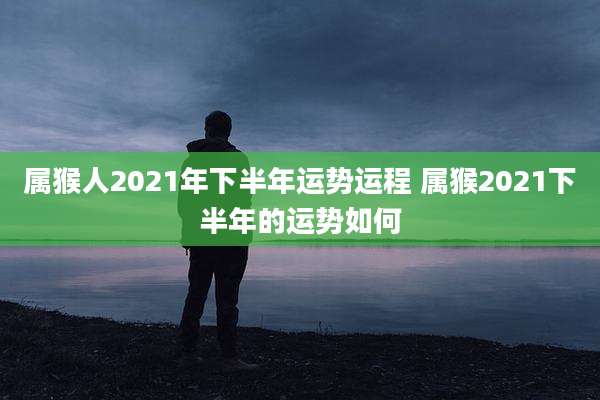 属猴人2021年下半年运势运程 属猴2021下半年的运势如何