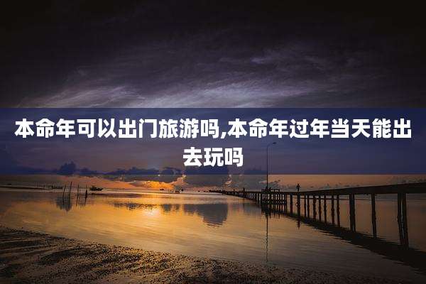 本命年可以出门旅游吗,本命年过年当天能出去玩吗