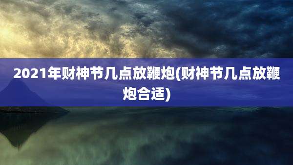 2021年财神节几点放鞭炮(财神节几点放鞭炮合适)