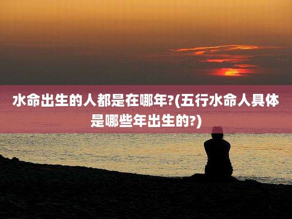 水命出生的人都是在哪年?(五行水命人具体是哪些年出生的?)