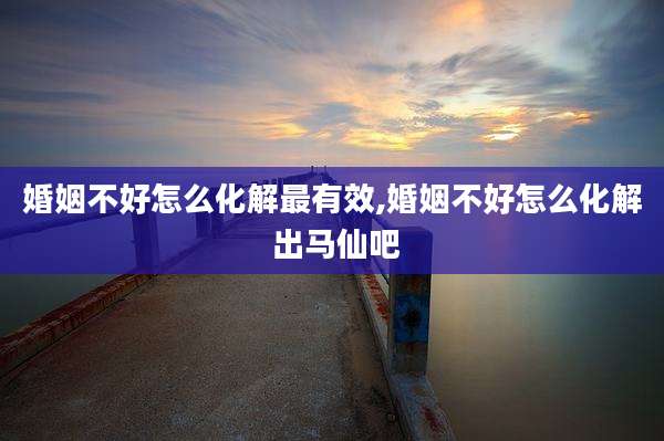 婚姻不好怎么化解最有效,婚姻不好怎么化解 出马仙吧