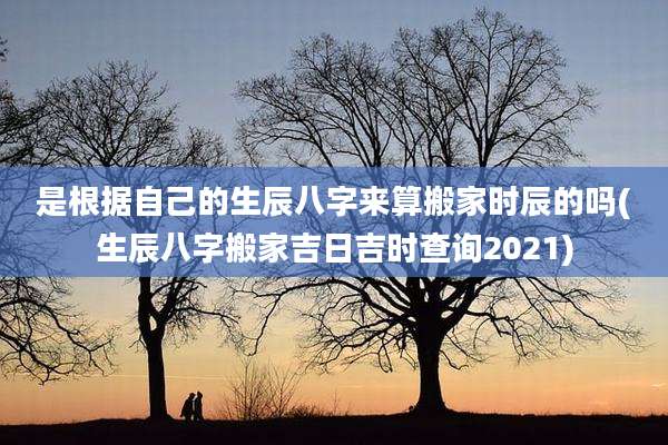 是根据自己的生辰八字来算搬家时辰的吗(生辰八字搬家吉日吉时查询2021)