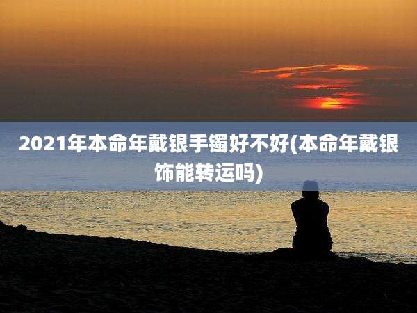 2021年本命年戴银手镯好不好(本命年戴银饰能转运吗)