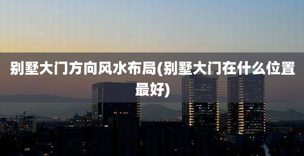 别墅大门方向风水布局(别墅大门在什么位置最好)