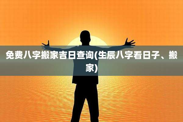 免费八字搬家吉日查询(生辰八字看日子、搬家)