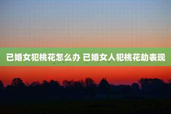已婚女犯桃花怎么办 已婚女人犯桃花劫表现