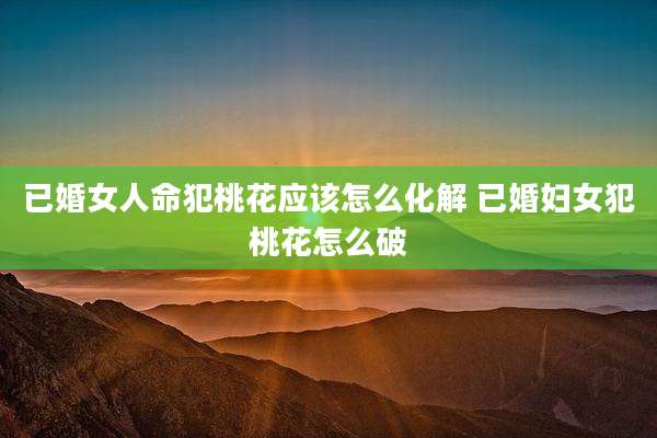 已婚女人命犯桃花应该怎么化解 已婚妇女犯桃花怎么破