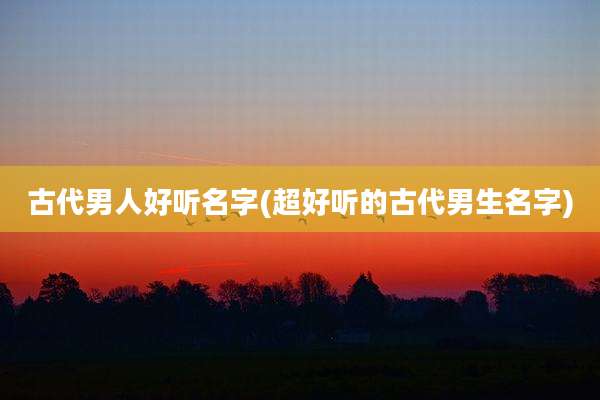 古代男人好听名字(超好听的古代男生名字)