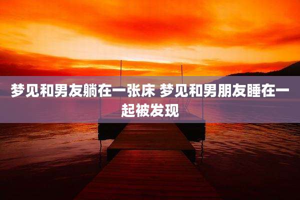 梦见和男友躺在一张床 梦见和男朋友睡在一起被发现