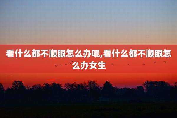 看什么都不顺眼怎么办呢,看什么都不顺眼怎么办女生