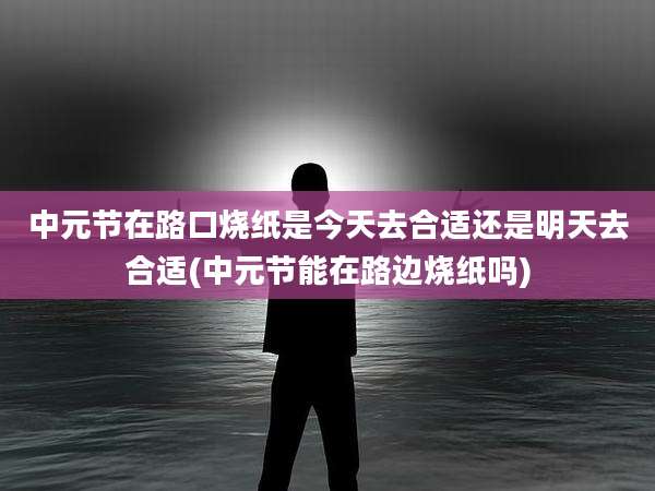 中元节在路口烧纸是今天去合适还是明天去合适(中元节能在路边烧纸吗)
