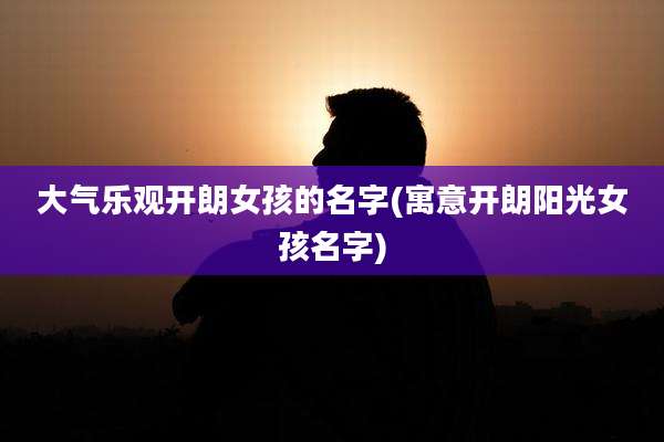大气乐观开朗女孩的名字(寓意开朗阳光女孩名字)