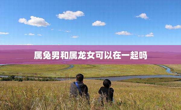 属兔男和属龙女可以在一起吗